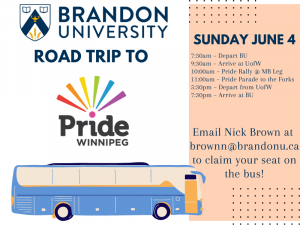 Poster promoting a road trip to Pride Winnipeg, Sunday, June 4. The trip departs Brandon at 7:30 a.m. and will return at 7:30 p.m. Email Nick Brown at BrownN@BrandonU.ca to claim your seat on the bus.