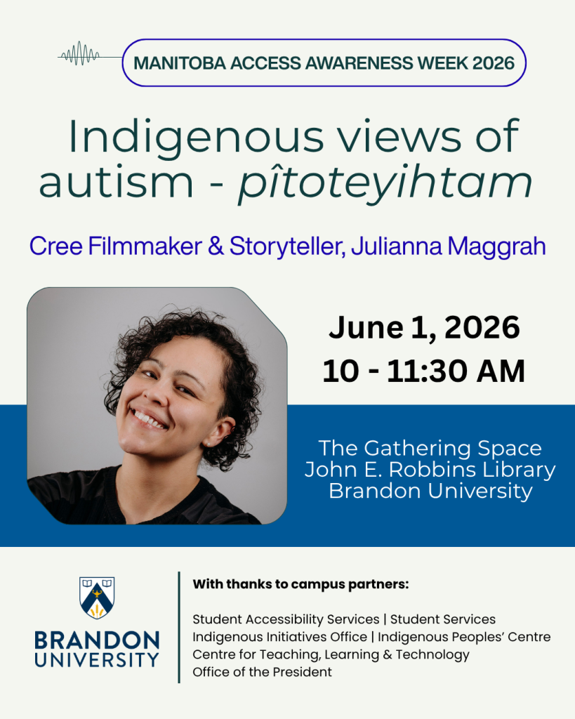 Heading: Manitoba Access Awareness Week 2026. Title: Indigenous views of autism - pîtoteyihtam. Picture of Cree Filmmaker and Storyteller, Julianna Maggrah. Event details: June 1, 2026 from 10:00 - 11:30 AM in The Gathering Space, John E. Robbins Library at Brandon University. Brandon University Logo. With thanks to campus partners: Student Accessibility Services, Student Services, Indigenous Initiatives, Indigenous Peoples' Centre, Centre for Teaching, Learning & Technology, Office of the President.
